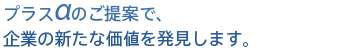 プラスαのご提案で、企業の新たな価値を発見します。